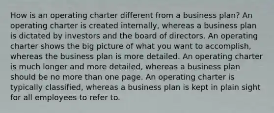 How is an operating charter different from a business plan? An operating charter is created internally, whereas a business plan is dictated by investors and the board of directors. An operating charter shows the big picture of what you want to accomplish, whereas the business plan is more detailed. An operating charter is much longer and more detailed, whereas a business plan should be no more than one page. An operating charter is typically classified, whereas a business plan is kept in plain sight for all employees to refer to.