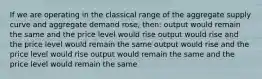 If we are operating in the classical range of the aggregate supply curve and aggregate demand rose, then: output would remain the same and the price level would rise output would rise and the price level would remain the same output would rise and the price level would rise output would remain the same and the price level would remain the same