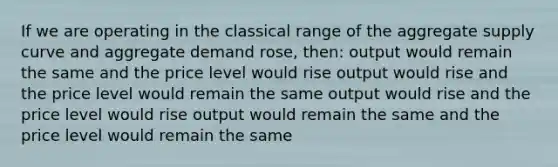 If we are operating in the classical range of the aggregate supply curve and aggregate demand rose, then: output would remain the same and the price level would rise output would rise and the price level would remain the same output would rise and the price level would rise output would remain the same and the price level would remain the same