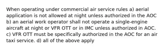 When operating under commercial air service rules a) aerial application is not allowed at night unless authorized in the AOC b) an aerial work operator shall not operate a single-engine aircraft at night or VFR OTT or in IMC unless authorized in AOC. c) VFR OTT must be specifically authorized in the AOC for an air taxi service. d) all of the above apply