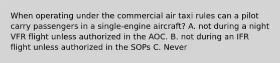 When operating under the commercial air taxi rules can a pilot carry passengers in a single-engine aircraft? A. not during a night VFR flight unless authorized in the AOC. B. not during an IFR flight unless authorized in the SOPs C. Never