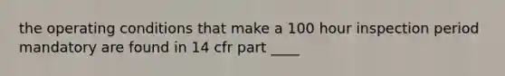 the operating conditions that make a 100 hour inspection period mandatory are found in 14 cfr part ____