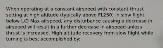 When operating at a constant airspeed with constant thrust setting at high altitude (typically above FL250) in slow flight below L/D Max airspeed, any disturbance causing a decrease in airspeed will result in a further decrease in airspeed unless thrust is increased. High altitude recovery from slow flight while turning is best accomplished by: