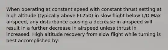 When operating at constant speed with constant thrust setting at high altitude (typically above FL250) in slow flight below L/D Max airspeed, any disturbance causing a decrease in airspeed will result in a further decrease in airspeed unless thrust in increased. High altitude recovery from slow flight while turning is best accomplished by: