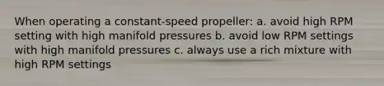 When operating a constant-speed propeller: a. avoid high RPM setting with high manifold pressures b. avoid low RPM settings with high manifold pressures c. always use a rich mixture with high RPM settings