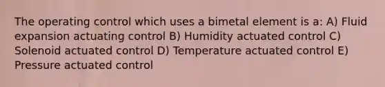 The operating control which uses a bimetal element is a: A) Fluid expansion actuating control B) Humidity actuated control C) Solenoid actuated control D) Temperature actuated control E) Pressure actuated control