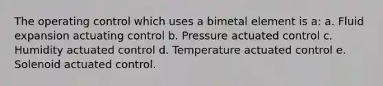 The operating control which uses a bimetal element is a: a. Fluid expansion actuating control b. Pressure actuated control c. Humidity actuated control d. Temperature actuated control e. Solenoid actuated control.