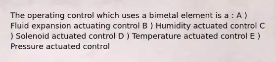 The operating control which uses a bimetal element is a : A ) Fluid expansion actuating control B ) Humidity actuated control C ) Solenoid actuated control D ) Temperature actuated control E ) Pressure actuated control