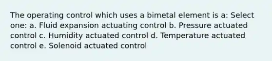 The operating control which uses a bimetal element is a: Select one: a. Fluid expansion actuating control b. Pressure actuated control c. Humidity actuated control d. Temperature actuated control e. Solenoid actuated control