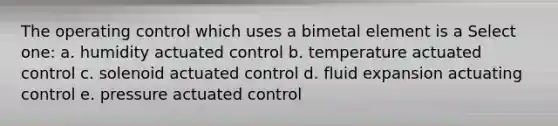 The operating control which uses a bimetal element is a Select one: a. humidity actuated control b. temperature actuated control c. solenoid actuated control d. fluid expansion actuating control e. pressure actuated control