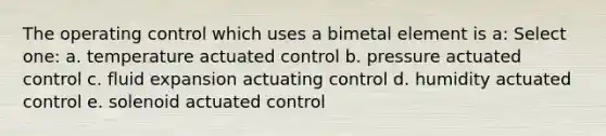 The operating control which uses a bimetal element is a: Select one: a. temperature actuated control b. pressure actuated control c. fluid expansion actuating control d. humidity actuated control e. solenoid actuated control