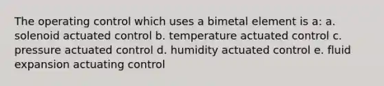 The operating control which uses a bimetal element is a: a. solenoid actuated control b. temperature actuated control c. pressure actuated control d. humidity actuated control e. fluid expansion actuating control