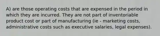 A) are those operating costs that are expensed in the period in which they are incurred. They are not part of inventoriable product cost or part of manufacturing (ie - marketing costs, administrative costs such as executive salaries, legal expenses).