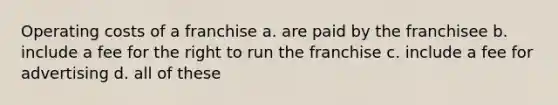 Operating costs of a franchise a. are paid by the franchisee b. include a fee for the right to run the franchise c. include a fee for advertising d. all of these