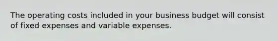 The operating costs included in your business budget will consist of fixed expenses and variable expenses.