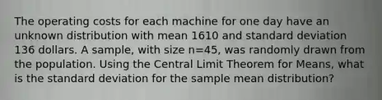 The operating costs for each machine for one day have an unknown distribution with mean 1610 and standard deviation 136 dollars. A sample, with size n=45, was randomly drawn from the population. Using the Central Limit Theorem for Means, what is the standard deviation for the sample mean distribution?