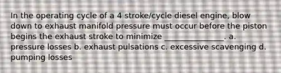 In the operating cycle of a 4 stroke/cycle diesel engine, blow down to exhaust manifold pressure must occur before the piston begins the exhaust stroke to minimize _______________. a. pressure losses b. exhaust pulsations c. excessive scavenging d. pumping losses