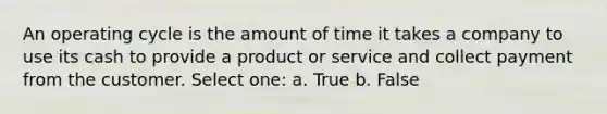 An operating cycle is the amount of time it takes a company to use its cash to provide a product or service and collect payment from the customer. Select one: a. True b. False