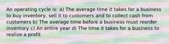 An operating cycle is: a) The average time it takes for a business to buy inventory, sell it to customers and to collect cash from customers b) The average time before a business must reorder inventory c) An entire year d) The time it takes for a business to realize a profit