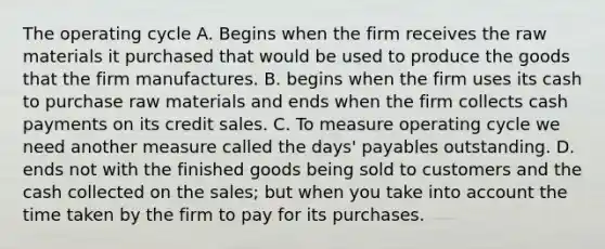 The operating cycle A. Begins when the firm receives the raw materials it purchased that would be used to produce the goods that the firm manufactures. B. begins when the firm uses its cash to purchase raw materials and ends when the firm collects cash payments on its credit sales. C. To measure operating cycle we need another measure called the days' payables outstanding. D. ends not with the finished goods being sold to customers and the cash collected on the sales; but when you take into account the time taken by the firm to pay for its purchases.