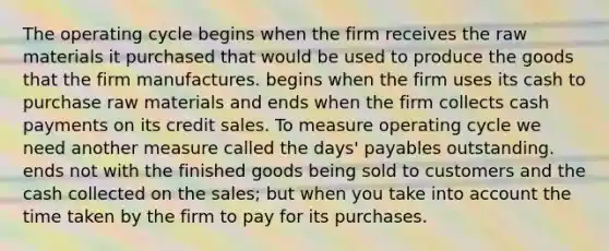 The operating cycle begins when the firm receives the raw materials it purchased that would be used to produce the goods that the firm manufactures. begins when the firm uses its cash to purchase raw materials and ends when the firm collects cash payments on its credit sales. To measure operating cycle we need another measure called the days' payables outstanding. ends not with the finished goods being sold to customers and the cash collected on the sales; but when you take into account the time taken by the firm to pay for its purchases.