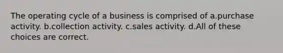 The operating cycle of a business is comprised of a.purchase activity. b.collection activity. c.sales activity. d.All of these choices are correct.