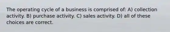 The operating cycle of a business is comprised of: A) collection activity. B) purchase activity. C) sales activity. D) all of these choices are correct.