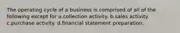 The operating cycle of a business is comprised of all of the following except for a.collection activity. b.sales activity. c.purchase activity. d.financial statement preparation.