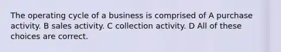 The operating cycle of a business is comprised of A purchase activity. B sales activity. C collection activity. D All of these choices are correct.