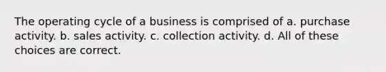 The operating cycle of a business is comprised of a. purchase activity. b. sales activity. c. collection activity. d. All of these choices are correct.