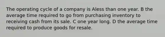 The operating cycle of a company is Aless than one year. B the average time required to go from purchasing inventory to receiving cash from its sale. C one year long. D the average time required to produce goods for resale.