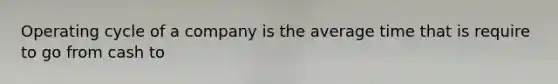 Operating cycle of a company is the average time that is require to go from cash to