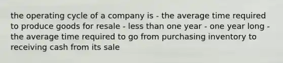 the operating cycle of a company is - the average time required to produce goods for resale - less than one year - one year long - the average time required to go from purchasing inventory to receiving cash from its sale