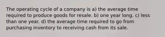 The operating cycle of a company is a) the average time required to produce goods for resale. b) one year long. c) less than one year. d) the average time required to go from purchasing inventory to receiving cash from its sale.