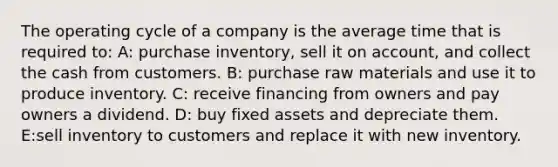 The operating cycle of a company is the average time that is required to: A: purchase inventory, sell it on account, and collect the cash from customers. B: purchase raw materials and use it to produce inventory. C: receive financing from owners and pay owners a dividend. D: buy fixed assets and depreciate them. E:sell inventory to customers and replace it with new inventory.