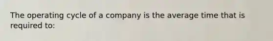 The operating cycle of a company is the average time that is required to: