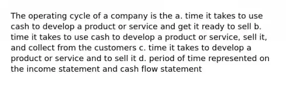 The operating cycle of a company is the a. time it takes to use cash to develop a product or service and get it ready to sell b. time it takes to use cash to develop a product or service, sell it, and collect from the customers c. time it takes to develop a product or service and to sell it d. period of time represented on the income statement and cash flow statement