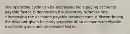 The operating cycle can be decreased by: a.paying accounts payable faster. b.decreasing the inventory turnover rate. c.increasing the accounts payable turnover rate. d.discontinuing the discount given for early payment of an accounts receivable. e.collecting accounts receivable faster.