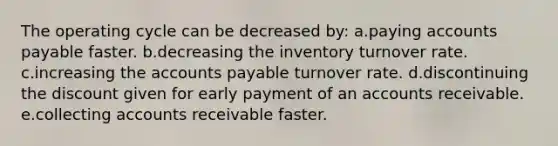 The operating cycle can be decreased by: a.paying accounts payable faster. b.decreasing the inventory turnover rate. c.increasing the accounts payable turnover rate. d.discontinuing the discount given for early payment of an accounts receivable. e.collecting accounts receivable faster.