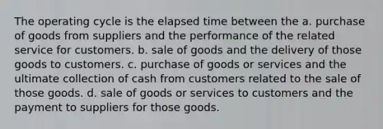 The operating cycle is the elapsed time between the a. purchase of goods from suppliers and the performance of the related service for customers. b. sale of goods and the delivery of those goods to customers. c. purchase of goods or services and the ultimate collection of cash from customers related to the sale of those goods. d. sale of goods or services to customers and the payment to suppliers for those goods.