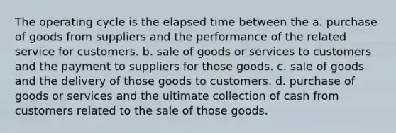 The operating cycle is the <a href='https://www.questionai.com/knowledge/kGLS5RQIht-elapsed-time' class='anchor-knowledge'>elapsed time</a> between the a. purchase of goods from suppliers and the performance of the related service for customers. b. sale of goods or services to customers and the payment to suppliers for those goods. c. sale of goods and the delivery of those goods to customers. d. purchase of goods or services and the ultimate collection of cash from customers related to the sale of those goods.