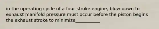 in the operating cycle of a four stroke engine, blow down to exhaust manifold pressure must occur before the piston begins the exhaust stroke to minimize___________