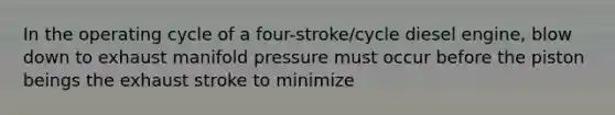 In the operating cycle of a four-stroke/cycle diesel engine, blow down to exhaust manifold pressure must occur before the piston beings the exhaust stroke to minimize