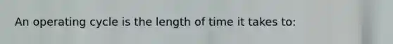 An operating cycle is the length of time it takes to: