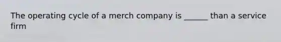 The operating cycle of a merch company is ______ than a service firm