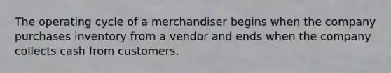 The operating cycle of a merchandiser begins when the company purchases inventory from a vendor and ends when the company collects cash from customers.