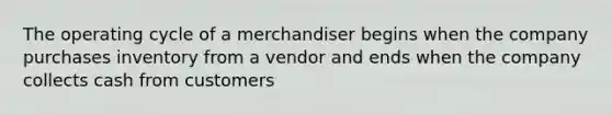 The operating cycle of a merchandiser begins when the company purchases inventory from a vendor and ends when the company collects cash from customers