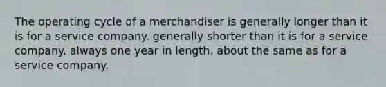 The operating cycle of a merchandiser is generally longer than it is for a service company. generally shorter than it is for a service company. always one year in length. about the same as for a service company.