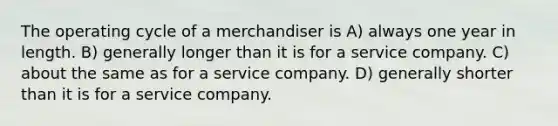 The operating cycle of a merchandiser is A) always one year in length. B) generally longer than it is for a service company. C) about the same as for a service company. D) generally shorter than it is for a service company.