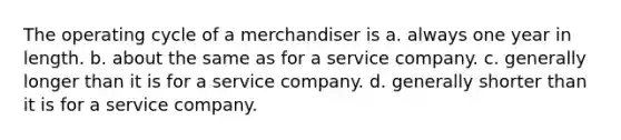 The operating cycle of a merchandiser is a. always one year in length. b. about the same as for a service company. c. generally longer than it is for a service company. d. generally shorter than it is for a service company.